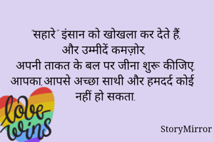 
"सहारे" इंसान को खोखला कर देते हैं,
और उम्मीदें कमज़ोर,
अपनी ताकत के बल पर जीना शुरू  कीजिए,
आपका,आपसे अच्छा साथी और हमदर्द कोई नहीं हो सकता.