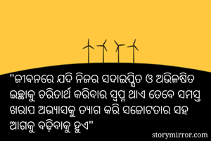 "ଜୀବନରେ ଯଦି ନିଜର ସଦାଇପ୍ସିତ ଓ ଅଭିଳଷିତ ଇଚ୍ଛାକୁ ଚରିତାର୍ଥ କରିବାର ସ୍ଵପ୍ନ ଥାଏ ତେବେ ସମସ୍ତ ଖରାପ ଅଭ୍ୟାସକୁ ତ୍ୟାଗ କରି ସଚ୍ଚୋଟତାର ସହ ଆଗକୁ ବଢ଼ିବାକୁ ହୁଏ"