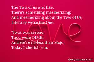 The Two of us met like,
There's something mesmerizing;
And mesmerizing about the Two of Us,
Literally we're the One.

'Twas was serene,
Thou were DIME;
And we're no-less than Mojo,
Today I cherish 'em.