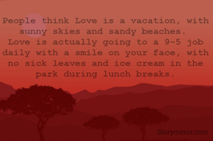 People think Love is a vacation, with sunny skies and sandy beaches. 
Love is actually going to a 9-5 job daily with a smile on your face, with no sick leaves and ice cream in the park during lunch breaks.