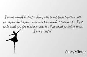 I count myself lucky for being able to get back together with you again and again no matter how much it hurt me for I got to be with you for that moment, for that small period of time.. I am grateful. 
