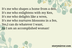 It's me who shapes a home from a den,
It's me who enlightens with my Ken,
It's me who delights like a wren,
It's me who nurtures blossoms in a fen,
Yes,I can do whatever I want, 
As I am an accomplished woman!