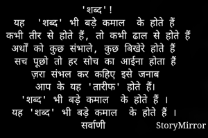  'शब्द'!
 यह  'शब्द' भी बड़े कमाल  के होते हैं 
 कभी तीर से होते हैं, तो कभी ढाल से होते हैं
अर्थों को कुछ संभाले, कुछ बिखेरे होते हैं
सच पूछो तो हर सोच का आईना होता हैं
ज़रा संभल कर कहिए इसे जनाब
 आप के यह 'तारीफ' होते हैं। 
'शब्द' भी बड़े कमाल  के होते हैं ।
यह 'शब्द' भी बड़े कमाल  के होते हैं ।

