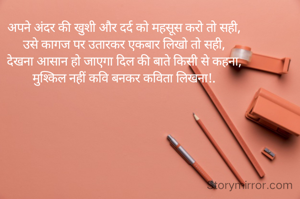 

अपने अंदर की खुशी और दर्द को महसूस करो तो सही,
उसे कागज पर उतारकर एकबार लिखो तो सही,
देखना आसान हो जाएगा दिल की बाते किसी से कहना,
मुश्किल नहीं कवि बनकर कविता लिखना!.