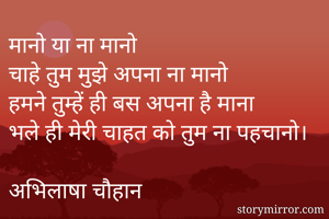 मानो या ना मानो
चाहे तुम मुझे अपना ना मानो
हमने तुम्हें ही बस अपना है माना
भले ही मेरी चाहत को तुम ना पहचानो।

अभिलाषा चौहान