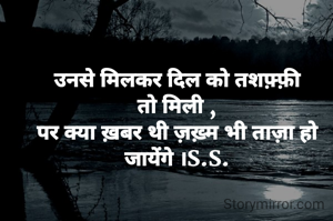 
उनसे मिलकर दिल को तशफ़्फ़ी तो मिली ,
पर क्या ख़बर थी ज़ख़्म भी ताज़ा हो जायेंगे ।S.S.
