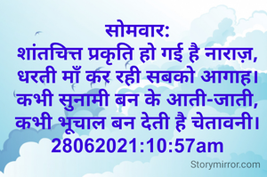 सोमवार:
शांतचित्त प्रकृति हो गई है नाराज़,
धरती माँ कर रही सबको आगाह।
कभी सुनामी बन के आती-जाती,
कभी भूचाल बन देती है चेतावनी।
28062021:10:57am
