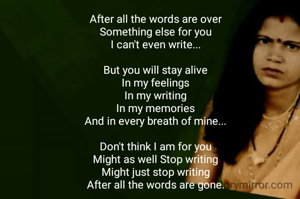After all the words are over
Something else for you
I can't even write...

But you will stay alive
In my feelings
In my writing
In my memories
And in every breath of mine...

Don't think I am for you
Might as well Stop writing
Might just stop writing
After all the words are gone.
