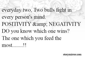 everyday two, Two bulls fight in every person's mind.
POSITIVITY &amp; NEGATIVITY
DO you know which one wins?
The one which you feed the most........!!