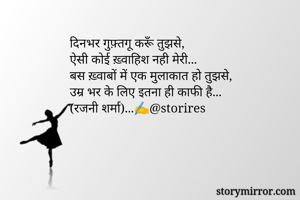 दिनभर गुफ़्तगू करूँ तुझसे,
ऐसी कोई ख़्वाहिश नही मेरी...
बस ख़्वाबों में एक मुलाकात हो तुझसे,
उम्र भर के लिए इतना ही काफी है...
(रजनी शर्मा)...✍️@storires