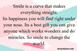 Smile is a curve that makes everything straight.
Its happiness you will find right under your nose. Its a best gift you can give anyone which works wonders and do miracles. So smile to change the world.
