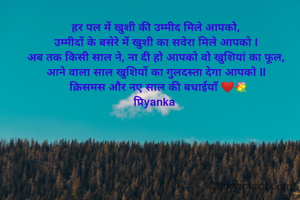 हर पल में खुशी की उम्मीद मिले आपको,
उम्मीदों के बसेरे में खुशी का सवेरा मिले आपको l
अब तक किसी साल ने, ना दी हो आपको वो खुशियां का फूल,
आने वाला साल खुशियों का गुलदस्ता देगा आपको ll
  क्रिसमस और नए साल की बधाईयाँ ❤️💐
प्रिyanka 