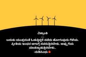 ವಿಶ್ರಾಂತಿ
---
ಬದುಕು ಯಂತ್ರದಂತೆ ಓಡುತ್ತಿದ್ದರೆ ಸವೆದು ಹೋಗುವುದು ಗೆಳೆಯ.
ಪ್ರೀತಿಯ ಇಂಧನ ಆಗಾಗ್ಗೆ ಸವರುತ್ತಿರಬೇಕು. ಅಪ್ಪುಗೆಯ ಮಾತನ್ನಾಡುತ್ತಿರಬೇಕು..
-ನುಡಿಸಿಂಧು🍁