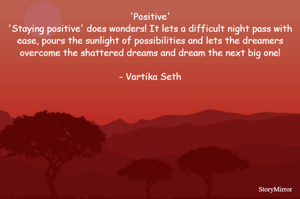 Positive
'Staying positive' does wonders! It lets a difficult night pass with ease, pours the sunlight of possibilities and lets the dreamers overcome the shattered dreams and dream the next big one!

- Vartika Seth