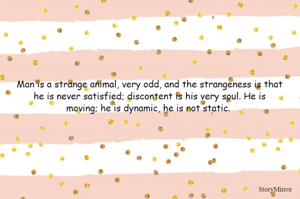 Man is a strange animal, very odd, and the strangeness is that
he is never satisfied; discontent is his very soul. He is
moving; he is dynamic, he is not static. 