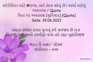 સ્ટોરીમિરર માટે #પપ્પા, મારે કંઇક કહેવું છે ! સ્પર્ધા માટેનું અવતરણ / Quote
પિતા પર અવતરણ (સુવિચાર) (Quote)
Date: 19.06.2021

તમારા હમેશા હસ્તા મુખનું હવે સમજાય છે રાઝ
પિતાજી ઘણા બધી તકલીફો વચ્ચે તમે રહ્યા ખુશમિજાજ

ભરત ડી ઠક્કર ‘ સૌરભ’
ગાંધીધામ – કચ્છ
