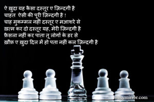 ऐ ख़ुदा यह कैसा दस्तूर ए ज़िन्दगी है
चाहत  ऐसी की पूरी ज़िन्दगी है !
चाह मुकम्मल नहीं दस्तूर ए मआशरे से
ख़त्म कर दो दस्तूर यह, मेरी ज़िन्दगी है
फ़ैसला नहीं कर पाता तू लोगों के डर से
ख़ौफ़ ए ख़ुदा दिल में हो पता नहीं कल ज़िन्दगी है