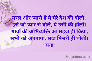 सरल और प्यारी है ये मेरे देश की बोली, 
इसे जो प्यार से बोले, ये उसी की होली।
भावों की अभिव्यक्ति को सहज ही किया,
सभी को अपनाया, सदा मिसरी ही घोली।
~सना~