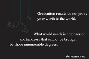                              Graduation results do not prove 
                             your worth to the world.


                         What world needs is compassion
           and kindness that cannot be brought
 by those innumerable degrees.