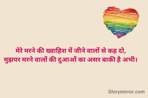 मेरे मरने की ख्वाहिश में जीने वालों से कह दो,
मुझपर मरने वालों की दुआओं का असर बाकी है अभी।