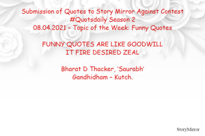 Submission of Quotes to Story Mirror Against Contest #Quotsdaily Season 2
08.04.2021 – Topic of the Week: Funny Quotes

FUNNY QUOTES ARE LIKE GOODWILL
IT FIRE DESIRED ZEAL

Bharat D Thacker, ‘Saurabh’
Gandhidham – Kutch.
