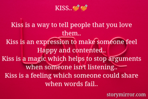 KISS..💘💘

Kiss is a way to tell people that you love them..
Kiss is an expression to make someone feel Happy and contented..
Kiss is a magic which helps to stop arguments when someone isn't listening..
Kiss is a feeling which someone could share when words fail..