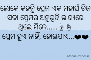 ଲୋକେ କହନ୍ତି ପ୍ରେମ ଏକ ମହାର୍ଘ ଚିଜ
ସଚ୍ଚା ପ୍ରେମର ଅନୁଭୂତି ଭାଗ୍ୟରେ
ଥିଲେ ମିଳେ......☝☝
ପ୍ରେମ ହୁଏ ନାହିଁ, ହୋଇଯାଏ...❤❤