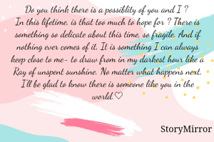 Do you think there is a possiblity of you and I ? 
In this lifetime, is that too much to hope for ? There is something so delicate about this time, so fragile. And if nothing ever comes of it, It is something I can always keep close to me- to draw from in my darkest hour like a Ray of unspent sunshine. No matter what happens next, I'll be glad to know there is someone like you in the world.♡