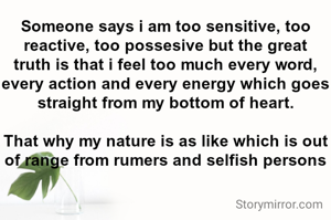 Someone says i am too sensitive, too reactive, too possesive but the great truth is that i feel too much every word, every action and every energy which goes straight from my bottom of heart.

That why my nature is as like which is out of range from rumers and selfish persons