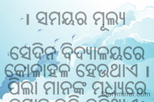 । ସମୟର ମୂଲ୍ୟ 

ସେଦିନ ବିଦ୍ୟାଳୟରେ କୋଳାହଳ ହେଉଥାଏ । ପିଲା ମାନଙ୍କ ମଧ୍ୟରେ ଉତ୍ସାହ ଭରି ରହିଥାଏ। ପିଲା ମାନଙ୍କ ନଜର ନୋଟିସ୍ ବୋର୍ଡ ଉପରେ ଥାଏ ।   ଅର୍ଧ ବାର୍ଷିକ ପରୀକ୍ଷା ଫଳ ଆଉ ଅଳ୍ପ ସମୟ ମଧ୍ୟରେ ପ୍ରକାଶ ପାଇବ ।କାଜଲର ଛାତି ଧଡଧଡ ହେଉଥାଏ। ସମସ୍ତ ଗୁରୁଜୀ ଗୁରୁମା ଓ ସାଙ୍ଗମାନଙ୍କ ଭରସା ତା’ ଉପରେ ରହିଛି । ତା’ର ନାମ ଖାଲି ମେରିଟରେ ନୁହେଁ ,ଭଲ ଗ୍ରେଡରେ ରହି । ଠିକ୍ ସମୟରେ ରାମୁ ମଉସା ପରୀକ୍ଷା ଫଳ ଚାର୍ଟ ଆଣି ନୋଟିସ ବୋର୍ଡରେ ମାରିଦେଲେ । ମେରିଟ୍ ଲିଷ୍ଟରେ କାଜଲର ନା