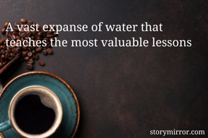 A vast expanse of water that teaches the most valuable lessons