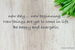  new day.... new beginning ...
New things are yet to come in life.
Be happy and energetic.