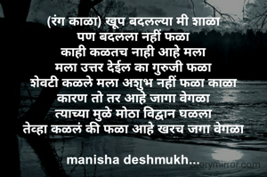 (रंग काळा) खूप बदलल्या मी शाळा
पण बदलला नहीं फळा
काही कळतच नाही आहे मला
मला उत्तर देईल का गुरुजी फळा
शेवटी कळले मला अशुभ नहीं फळा काळा
कारण तो तर आहे जागा वेगळा
त्याच्या मुळे मोठा विद्वान घळला
तेव्हा कळलं की फळा आहे खरच जगा वेगळा

manisha deshmukh...