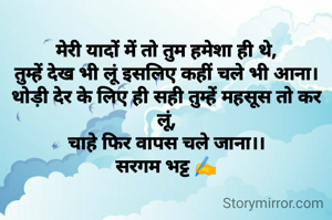 
मेरी यादों में तो तुम हमेशा ही थे,
तुम्हें देख भी लूं इसलिए कहीं चले भी आना।
थोड़ी देर के लिए ही सही तुम्हें महसूस तो कर लूं,
चाहे फिर वापस चले जाना।।
सरगम भट्ट ✍️