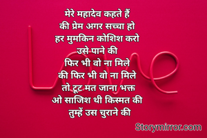 मेरे महादेव कहते हैं 
की प्रेम अगर सच्चा हो 
हर मुमकिन कोशिश करो 
उसे पाने की 
फिर भी वो ना मिले 
की फिर भी वो ना मिले 
तो टूट मत जाना भक्त
ओ साजिश थी किस्मत की 
 तुम्हें उस चुराने की