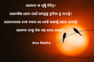 ଭଗବାନ ଙ୍କ ସୃଷ୍ଟି ଵିଚିତ୍ର। 

ଭଲମଣିଷ ହେବା ପାଇଁ ସମସ୍ତଙ୍କୁ ଦୁନିଆ କୁ ପଠାନ୍ତି। 

ଯେତେବେଳେ ତାଙ୍କ ନଜର ରେ କେହି ଉତ୍ତୀର୍ଣ୍ଣ ହୋଇ ଯାଆନ୍ତି।
 
ଭଗବାନ ତାଙ୍କୁ ନିଜ ସହ ନେଇ ଯାଆନ୍ତି। 


Anu Radha


