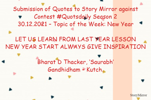 Submission of Quotes to Story Mirror against Contest #Quotsdaily Season 2
30.12.2021 – Topic of the Week: New Year

LET US LEARN FROM LAST YEAR LESSON
NEW YEAR START ALWAYS GIVE INSPIRATION

Bharat D Thacker, ‘Saurabh’
Gandhidham – Kutch.