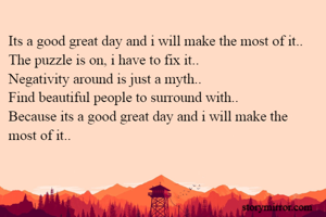 Its a good great day and i will make the most of it..
The puzzle is on, i have to fix it..
Negativity around is just a myth..
Find beautiful people to surround with..
Because its a good great day and i will make the most of it..