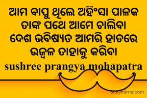 ଆମ ବାପୁ ଥିଲେ ଅହିଂସା ପାଳକ
ତାଙ୍କ ପଥେ ଆମେ ଚାଲିବା
ଦେଶ ଭବିଷ୍ୟତ ଆମରି ହାତରେ
ଉଜ୍ବଳ ତାହାକୁ କରିବା
sushree prangya mohapatra