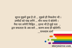 सूरज मुझमें डूबा है तो ... मुझसे ही निकलेगा भी । 
उम्मीदों को पंख लगेंगे ... मौन व्यथा ये बोलेगी ।   
नैया पार लगेगी निश्चित ... इतना भी है मुझे पता   ,
द्वार सफलता के अब सारे ... करुण-कथा ही खोलेगी।
__घनश्याम शर्मा          
