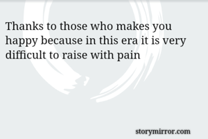 Thanks to those who makes you happy because in this era it is very difficult to raise with pain