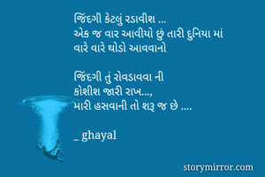 જિંદગી કેટલું રડાવીશ ...
એક જ વાર આવીયો છું તારી દુનિયા માં 
વારે વારે થોડો આવવાનો 

જિંદગી તું રોવડાવવા ની
કોશીશ જારી રાખ...,
મારી હસવાની તો શરૂ જ છે ....

_ ghayal