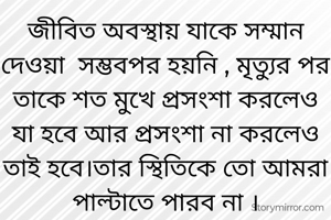 জীবিত অবস্থায় যাকে সম্মান দেওয়া  সম্ভবপর হয়নি , মৃত্যুর পর তাকে শত মুখে প্রসংশা করলেও যা হবে আর প্রসংশা না করলেও তাই হবে।তার স্থিতিকে তো আমরা পাল্টাতে পারব না ।