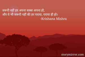 जरूरी नहीं हर अपना शक्स अपना हो,
और ये भी जरूरी नहीं की हर पराया, पराया ही हो। 
                                              -Krishana Mishra