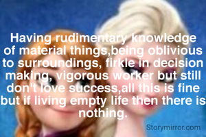 Having rudimentary knowledge of material things,being oblivious to surroundings, firkle in decision making, vigorous worker but still don't love success,all this is fine but if living empty life then there is nothing.
