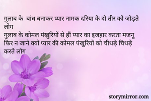 गुलाब के  बांध बनाकर प्यार नामक दरिया के दो तीर को जोड़ते लोग 
गुलाब के कोमल पंखुरियों से हीं प्यार का इजहार करता मजनू 
फिर न जाने क्यों प्यार की कोमल पंखुरियों को चीथड़े चिथड़े करते लोग 