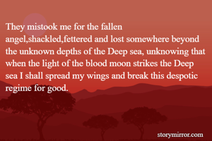 They mistook me for the fallen angel,shackled,fettered and lost somewhere beyond the unknown depths of the Deep sea, unknowing that when the light of the blood moon strikes the Deep sea I shall spread my wings and break this despotic regime for good.