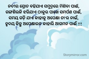ନଦୀର ସ୍ରୋତ ବହିଯାଏ ସମୁଦ୍ରରେ ମିଶିବା ପାଈଁ,
ଗଙ୍ଗଶିଉଳି ଝରିଯାଏ ଠାକୁର ପାଖେ ସମର୍ପଣ ପାଈଁ,
ସମୟ ଗଡ଼ି ଯାଏ କାହାକୁ ଅପେକ୍ଷା ତା'ର ନାଇଁ,
ହୃଦୟ କିନ୍ତୁ ଅପେକ୍ଷାରତ କାହାରି ଆଗମନ ପାଈଁ !!!


