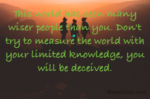 This world has seen many wiser people than you. Don't try to measure the world with your limited knowledge, you will be deceived.