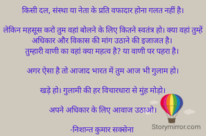 किसी दल, संस्था या नेता के प्रति वफादार होना गलत नहीं है।

लेकिन महसूस करो तुम वहां बोलने के लिए कितने स्वतंत्र हो। क्या वहां तुम्हें अधिकार और विकास की मांग उठाने की इजाजत है। 
तुम्हारी वाणी का वहां क्या महत्व है? या वाणी पर पहरा है। 

अगर ऐसा है तो आजाद भारत में तुम आज भी गुलाम हो।

खड़े हो। गुलामी की हर विचारधारा से मुंह मोड़ो।

अपने अधिकार के लिए आवाज उठाओ।

-निशान्त कुमार सक्सेना 